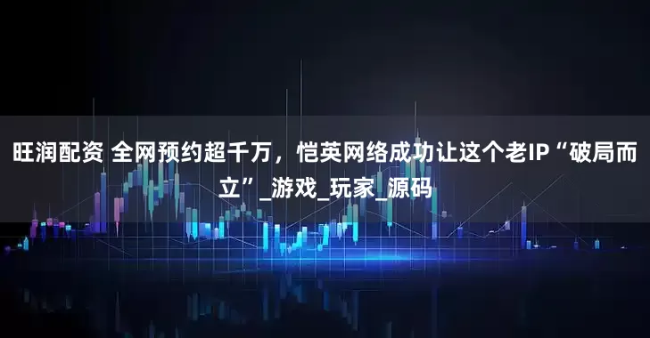旺润配资 全网预约超千万，恺英网络成功让这个老IP“破局而立”_游戏_玩家_源码