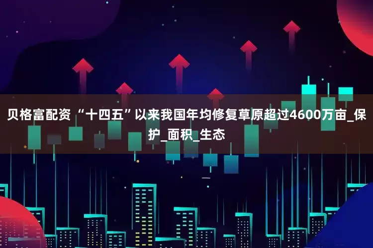 贝格富配资 “十四五”以来我国年均修复草原超过4600万亩_保护_面积_生态