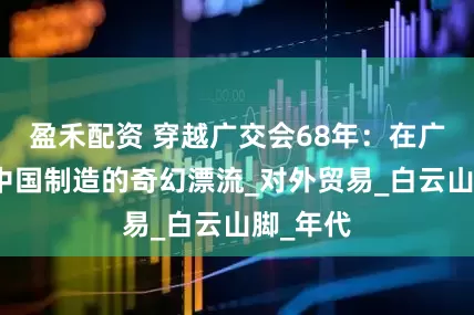 盈禾配资 穿越广交会68年：在广州读懂中国制造的奇幻漂流_对外贸易_白云山脚_年代