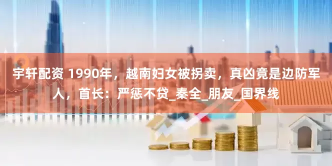 宇轩配资 1990年，越南妇女被拐卖，真凶竟是边防军人，首长：严惩不贷_秦全_朋友_国界线