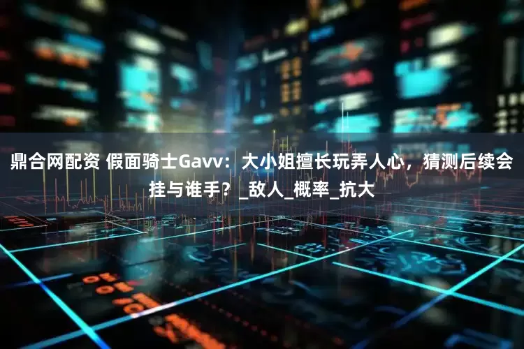 鼎合网配资 假面骑士Gavv：大小姐擅长玩弄人心，猜测后续会挂与谁手？_敌人_概率_抗大