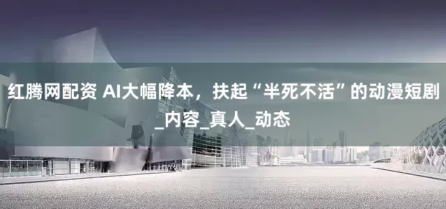 红腾网配资 AI大幅降本，扶起“半死不活”的动漫短剧_内容_真人_动态