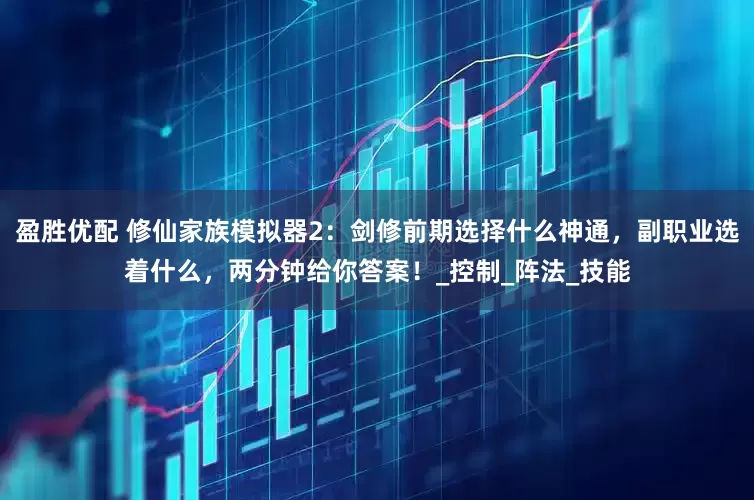 盈胜优配 修仙家族模拟器2：剑修前期选择什么神通，副职业选着什么，两分钟给你答案！_控制_阵法_技能