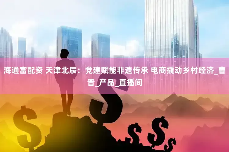 海通富配资 天津北辰：党建赋能非遗传承 电商撬动乡村经济_曹晋_产品_直播间