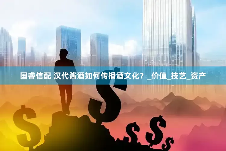 国睿信配 汉代酱酒如何传播酒文化？_价值_技艺_资产