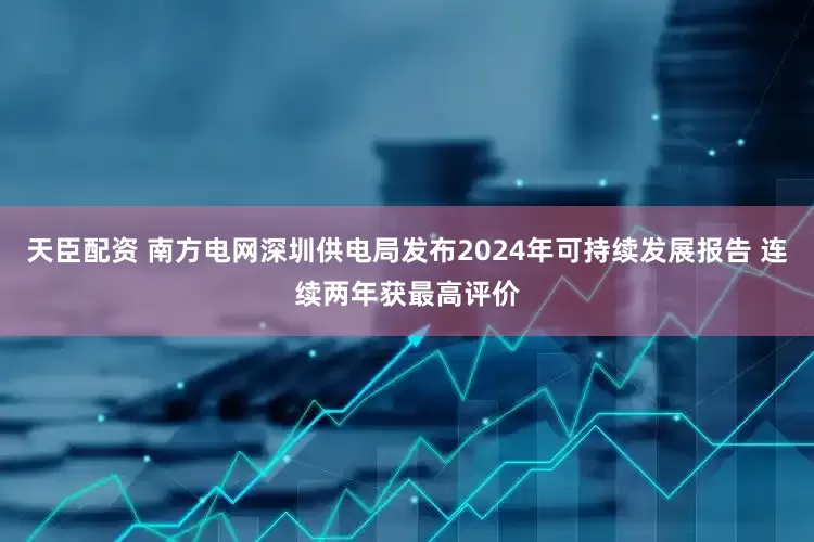 天臣配资 南方电网深圳供电局发布2024年可持续发展报告 连续两年获最高评价