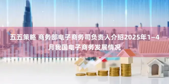 五五策略 商务部电子商务司负责人介绍2025年1—4月我国电子商务发展情况