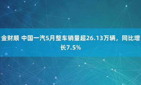 金财顺 中国一汽5月整车销量超26.13万辆，同比增长7.5%