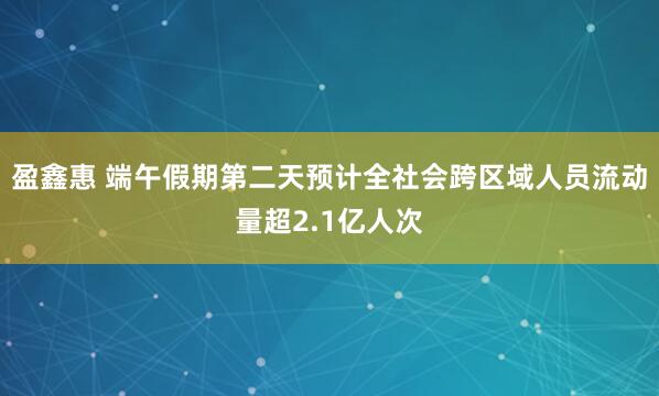 盈鑫惠 端午假期第二天预计全社会跨区域人员流动量超2.1亿人次