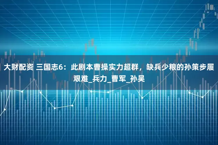 大财配资 三国志6：此剧本曹操实力超群，缺兵少粮的孙策步履艰难_兵力_曹军_孙吴