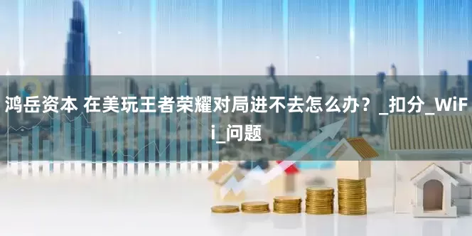 鸿岳资本 在美玩王者荣耀对局进不去怎么办？_扣分_WiFi_问题