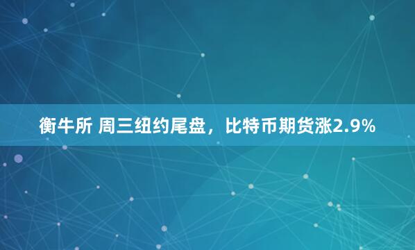 衡牛所 周三纽约尾盘，比特币期货涨2.9%