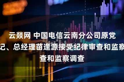云燚网 中国电信云南分公司原党组书记、总经理苗逢源接受纪律审查和监察调查