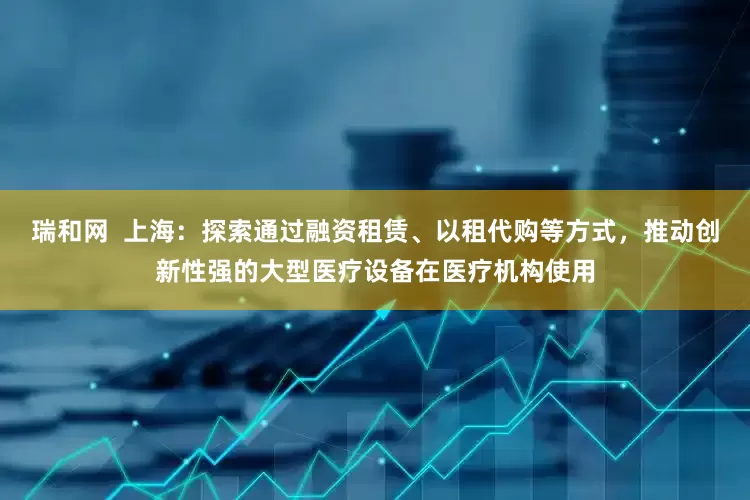 瑞和网  上海：探索通过融资租赁、以租代购等方式，推动创新性强的大型医疗设备在医疗机构使用