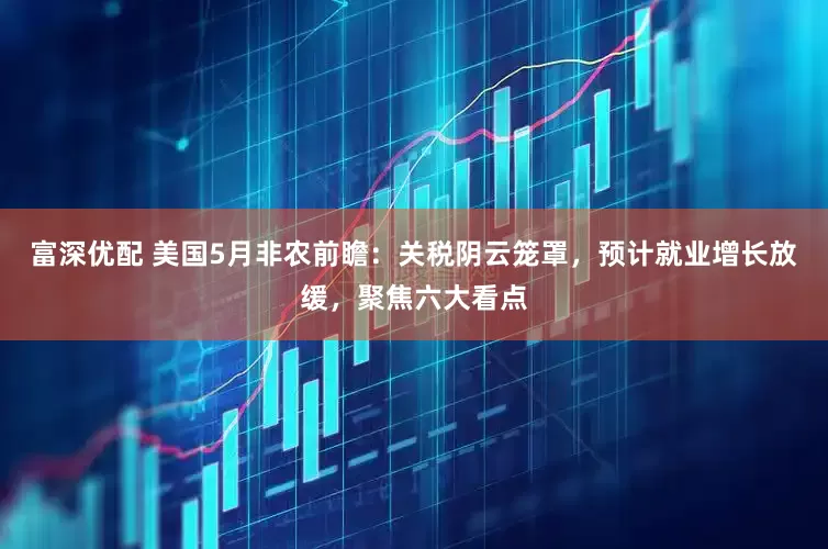 富深优配 美国5月非农前瞻：关税阴云笼罩，预计就业增长放缓，聚焦六大看点