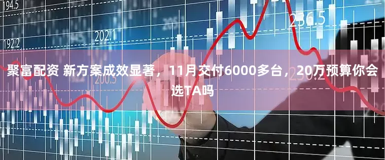 聚富配资 新方案成效显著，11月交付6000多台，20万预算你会选TA吗