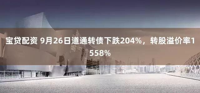 宝贷配资 9月26日道通转债下跌204%，转股溢价率1558%