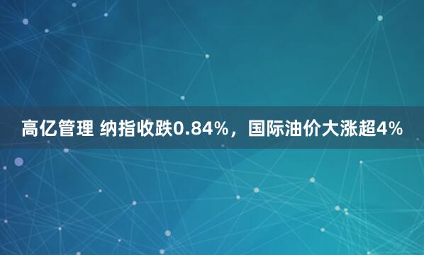 高亿管理 纳指收跌0.84%，国际油价大涨超4%